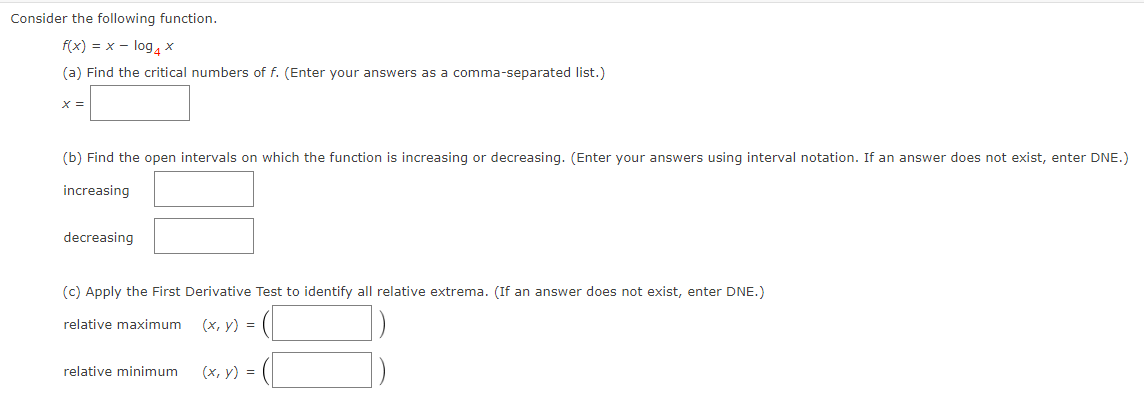 Consider the following function.
f(x) = x - log, ×
(a) Find the critical numbers of f. (Enter your answers as a comma-separated list.)
X =
(b) Find the open intervals on which the function is increasing or decreasing. (Enter your answers using interval notation. If an answer does not exist, enter DNE.)
increasing
decreasing
(c) Apply the First Derivative Test to identify all relative extrema. (If an answer does not exist, enter DNE.)
relative maximum
(х, у) %3D
relative minimum
(х, у) %3D
