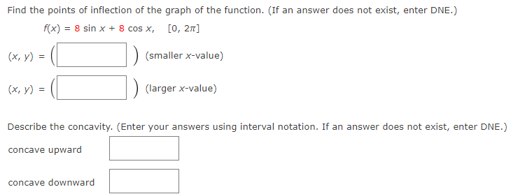 Find the points of inflection of the graph of the function. (If an answer does not exist, enter DNE.)
f(x) = 8 sin x + 8 cos x, [0, 27]
(x, y) =
(smaller x-value)
(x, y) =
(larger x-value)
Describe the concavity. (Enter your answers using interval notation. If an answer does not exist, enter DNE.)
concave upward
concave downward
