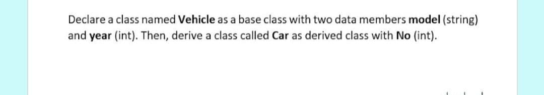 Declare a class named Vehicle as a base class with two data members model (string)
and year (int). Then, derive a class called Car as derived class with No (int).
