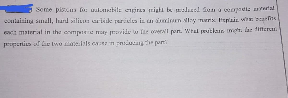 Some pistons for automobile engines might be produced from a composite material
containing small, hard silicon carbide particles in an aluminum alloy matrix. Explain what benefits
each material in the composite may provide to the overall part. What problems might the different
properties of the two materials cause in producing the part?
