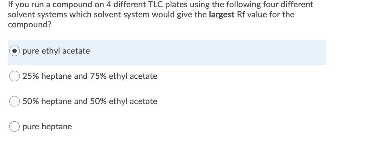 If you run a compound on 4 different TLC plates using the following four different
solvent systems which solvent system would give the largest Rf value for the
compound?
pure ethyl acetate
25% heptane and 75% ethyl acetate
50% heptane and 50% ethyl acetate
pure heptane
