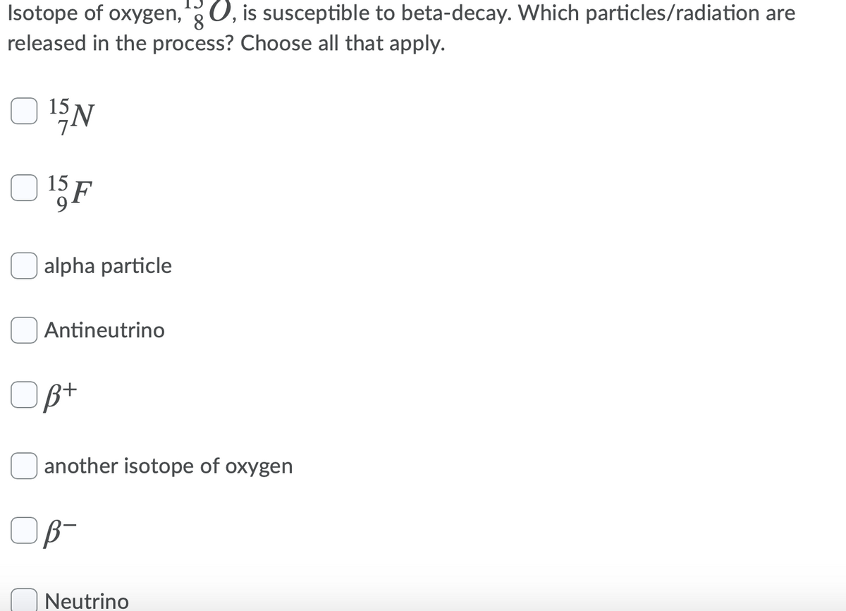 Isotope of oxygen,0, is susceptible to beta-decay. Which particles/radiation are
8
released in the process? Choose all that apply.
15
15
F
alpha particle
Antineutrino
Opt
another isotope of oxygen
Neutrino
