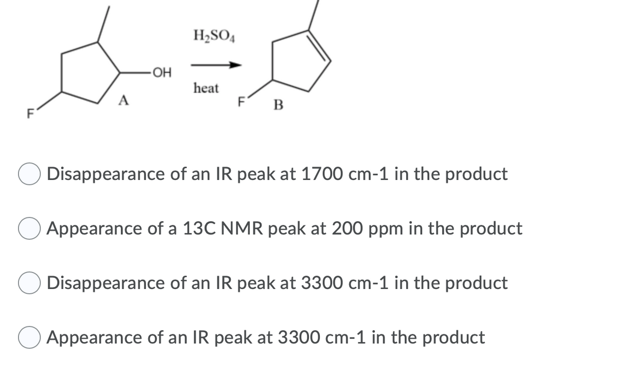 H2SO4
HO-
heat
A
F
B
Disappearance of an IR peak at 1700 cm-1 in the product
Appearance of a 13C NMR peak at 200 ppm in the product
Disappearance of an IR peak at 3300 cm-1 in the product
Appearance of an IR peak at 3300 cm-1 in the product
