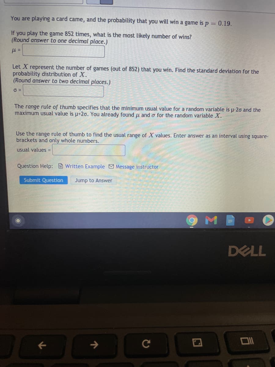 You are playing a card came, and the probability that you will win a game is p = 0.19.
If you play the game 852 times, what is the most likely number of wins?
(Round answer to one decimal place.)
Let X represent the number of games (out of 852) that you win. Find the standard deviation for the
probability distribution of X.
(Round answer to two decimal places.)
O =
The range rule of thumb specifies that the minimum usual value for a random variable is p-20 and the
maximum usual value is u+2o. You already found u and o for the random variable X.
Use the range rule of thumb to find the usual range of X values. Enter answer as an interval using square-
brackets and only whole numbers.
usual values =
Question Help: Written Example Message instructor
Submit Question
Jump to Answer
DELL
->

