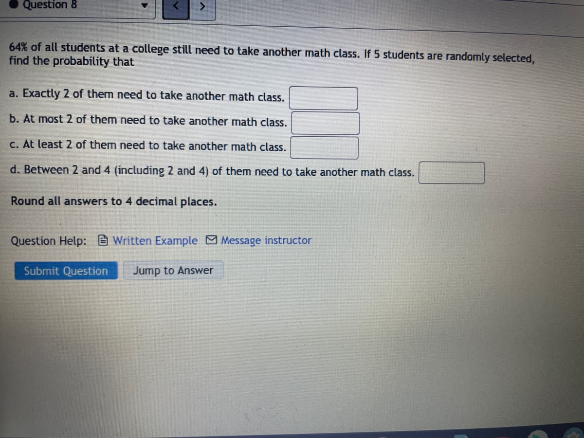 Question 8
<>
64% of all students at a college still need to take another math class. If 5 students are randomly selected,
find the probability that
a. Exactly 2 of them need to take another math class.
b. At most 2 of them need to take another math class.
C. At least 2 of them need to take another math class.
d. Between 2 and 4 (including 2 and 4) of them need to take another math class.
Round all answers to 4 decimal places.
Question Help: Written Example Message instructor
Submit Question
Jump to Answer
