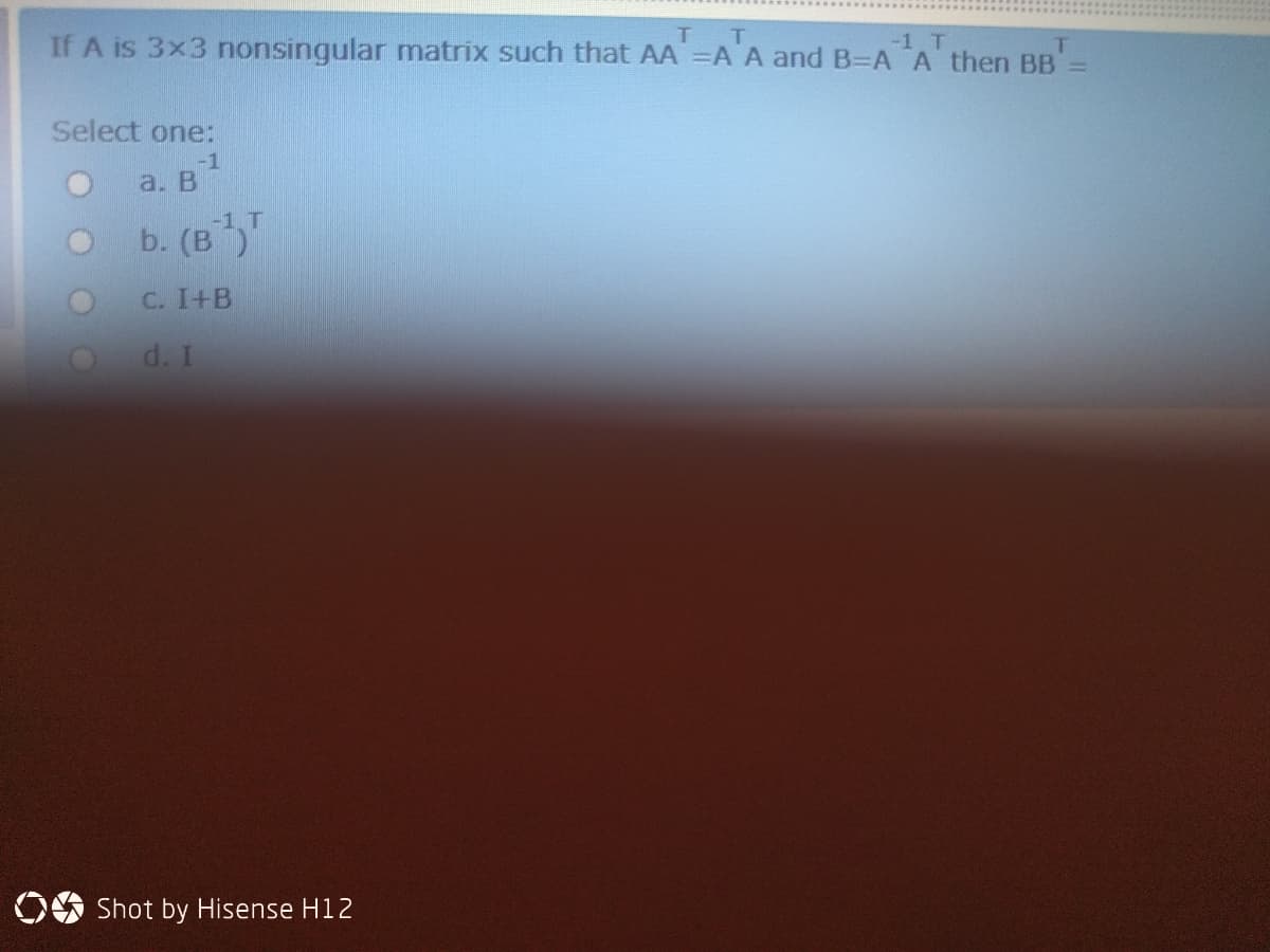 T.
If A is 3x3 nonsingular matrix such that AA =A A and B=A A then BB=
-1 T
Select one:
-1
a. В
b. (в
С. I+B
d. I
OO Shot by Hisense H12
