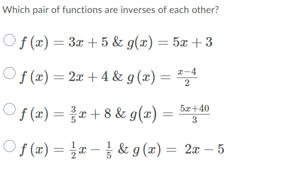 Which pair of functions are inverses of each other?
Of (x) = 3x + 5 & g(x) = 5x + 3
x-4
f (x) = 2x + 4 & g (x) =
","
Of (z) = z+8& g(x) =
5x+40
3
Of (x) = x – & g (x) = 2x – 5
-
