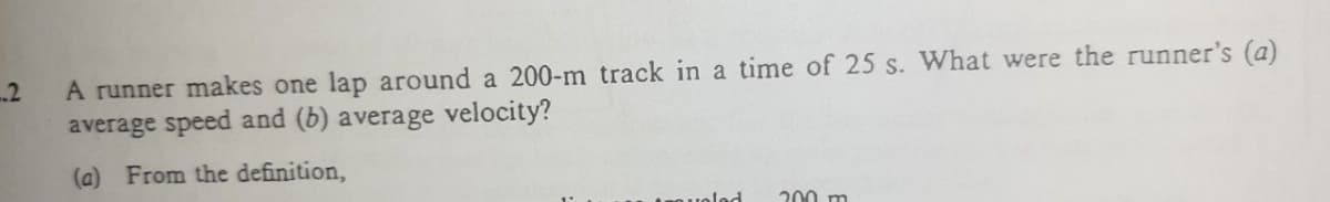 A runner makes one lap around a 200-m track in a time of 25 s. What were the runner's (a)
average speed and (b) average velocity?
2
(a) From the definition,
uolod
200 m
