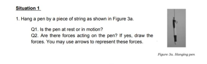 Situation 1
1. Hang a pen by a piece of string as shown in Figure 3a.
Q1. Is the pen at rest or in motion?
Q2. Are there forces acting on the pen? If yes, draw the
forces. You may use arrows to represent these forces.
Figure 3a. Hanging pen
