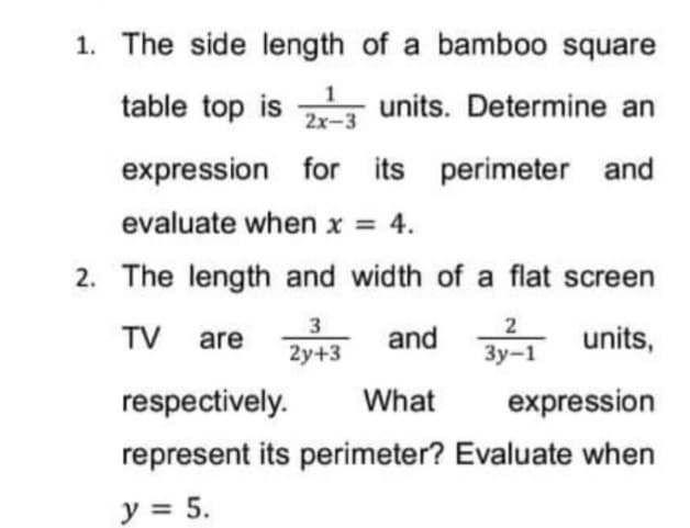 1. The side length of a bambo0 square
table top is units. Determine an
2x-3
expression for its perimeter and
evaluate when x = 4.
2. The length and width of a flat screen
3
2y+3
2
TV are
and
units,
Зу-1
respectively.
What
expression
represent its perimeter? Evaluate when
y = 5.
