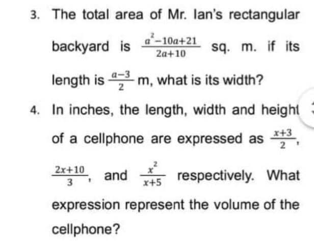 3. The total area of Mr. lan's rectangular
backyard is 4-10a+21
2a+10
sq. m. if its
а-3
length is m, what is its width?
4. In inches, the length, width and height
of a cellphone are expressed as ,
x+3
2x+10
and
respectively. What
3
x+5
expression represent the volume of the
cellphone?
