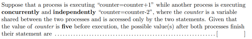 Suppose that a process is executing "counter=counter+1" while another process is executing
concurrently and independently “counter=counter-2", where the counter is a variable
shared between the two processes and is accessed only by the two statements. Given that
the value of counter is five before execution, the possible value(s) after both processes finish
their statement are .....

