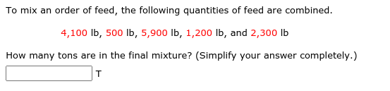 To mix an order of feed, the following quantities of feed are combined.
4,100 lb, 500 lb, 5,900 lb, 1,200 lb, and 2,300 lb
How many tons are in the final mixture? (Simplify your answer completely.)
