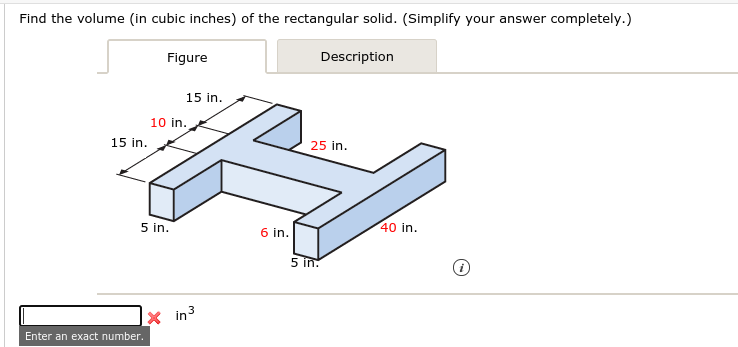 Find the volume (in cubic inches) of the rectangular solid. (Simplify your answer completely.)
Figure
Description
15 in.
10 in.
15 in.
25 in.
5 in.
6 in.
40 in.
5 In.

