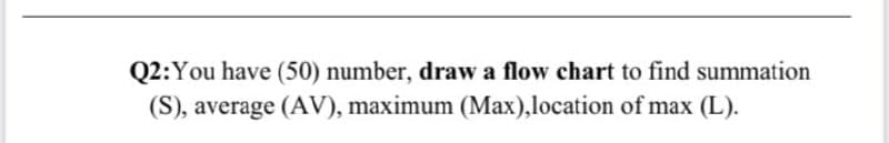 Q2:You have (50) number, draw a flow chart to find summation
(S), average (AV), maximum (Max),location of max (L).
