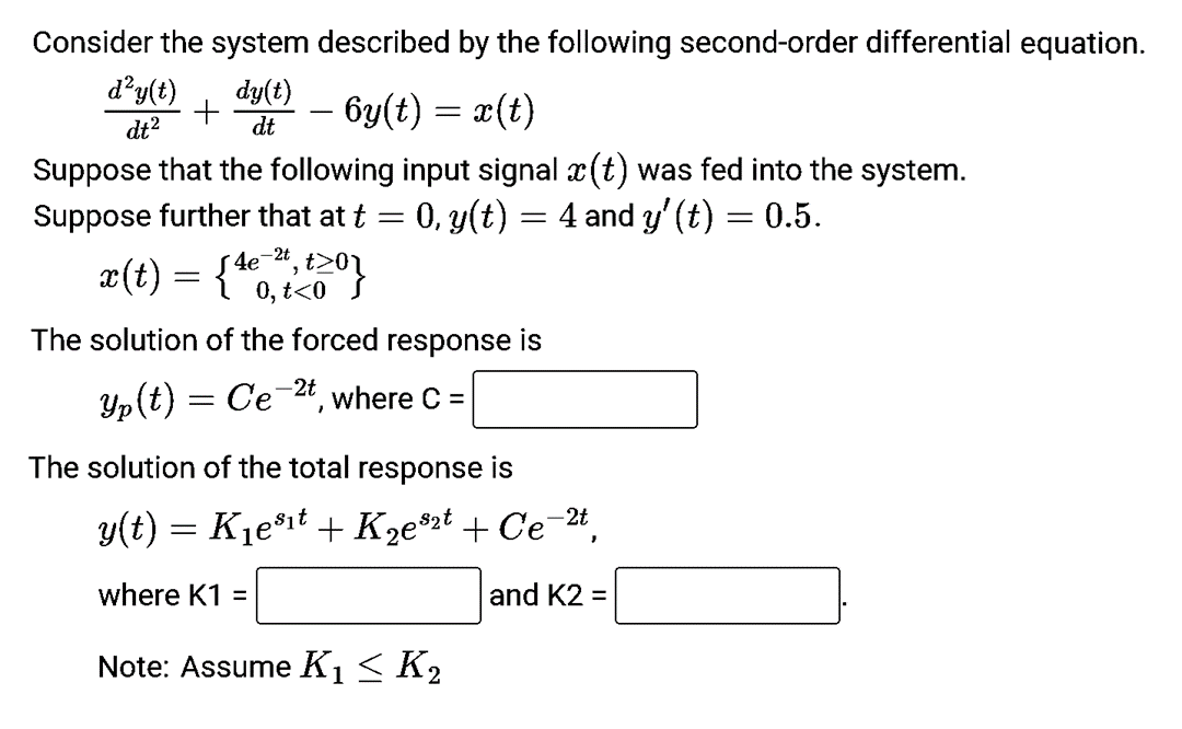 Consider the system described by the following second-order differential equation.
dy(t)
dt
d²y(t)
dt²
– 6y(t) = x(t)
Suppose that the following input signal ä(t) was fed into the system.
Suppose further that at t = 0, y(t) = 4 and y' (t) = 0.5.
+
x(t) = {4€ ²,20}
4e
t<0
The solution of the forced response is
Yp(t) = Ce-2t, where C =
The solution of the total response is
y(t) = K₁e³¹t + K₂e2t + Ce-2t,
where K1 =
and K2 =
Note: Assume K₁ ≤ K₂
1
