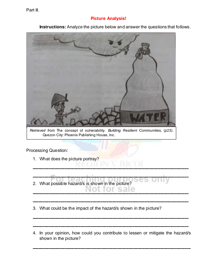 Part II.
Picture Analysis!
Instructions: Analyze the picture below and answer the questions that follows.
WATER
Retrieved from The concept of vulnerability. Building Resilient Communities, (p23).
Quezon City: Phoenix Publishing House, Inc.
Processing Question:
1. What does the picture portray?
BICOL
2. What possible hazard/s is shown in the picture?
Not for sale
3. What could be the impact of the hazard/s shown in the picture?
4. In your opinion, how could you contribute to lessen or mitigate the hazard/s
shown in the picture?
