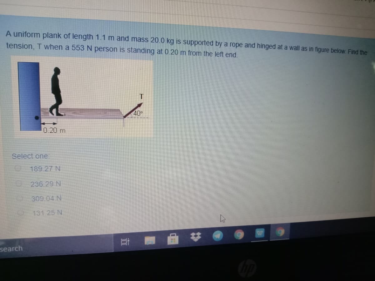 A uniform plank of length 1.1 m and mass 20.0 kg is supported by a rope and hinged at a wall as in figure below. Find the
tension, T when a 553 N person is standing at 0.20 m from the left end.
40°
0.20 m
Select one:
189 27 N
D236.29 N
309.04 N
131 25 N
search
