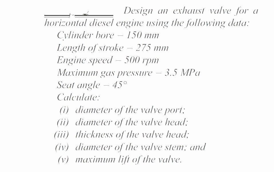 Design an exhaust valve for a
horizontal diesel engine using the following data:
Cylinder bore
Length of stroke – 275 mm
Engine speed – 500 rpm
150 mm
-
Maximum gas pressure
3.5 MPa
Seat angle - 45°
Calculate:
(i) diameter of the valve port:
(ii) diameter of the valve head;
(iii) thickness of the valve head;
(iv) diameter of the valve stem; and
(v) maximum lift of the valve.
