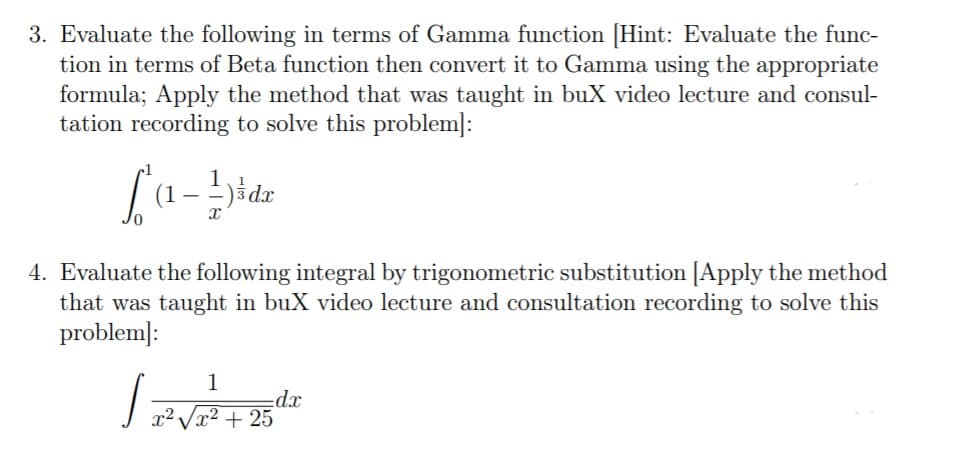 3. Evaluate the following in terms of Gamma function [Hint: Evaluate the func-
tion in terms of Beta function then convert it to Gamma using the appropriate
formula; Apply the method that was taught in buX video lecture and consul-
tation recording to solve this problem]:
(1 – -)šdx
4. Evaluate the following integral by trigonometric substitution [Apply the method
that was taught in buX video lecture and consultation recording to solve this
problem]:
1
dx
2Vx² + 25
