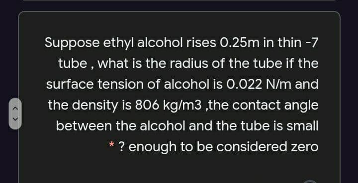 Suppose ethyl alcohol rises 0.25m in thin -7
tube , what is the radius of the tube if the
surface tension of alcohol is 0.022 N/m and
the density is 806 kg/m3 ,the contact angle
between the alcohol and the tube is small
? enough to be considered zero
< >
