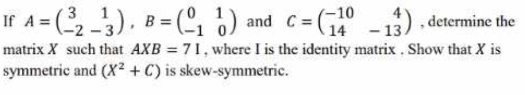 If A = (3),
33 (, ) and C= (G° - 13) determine the
-10
matrix X such that AXB 71, where I is the identity matrix. Show that X is
symmetric and (X2 + C) is skew-symmetric.

