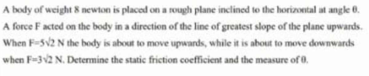 A body of weight 8 newton is placed on a rough plane inclined to the horizontal at angle 0.
A force F acted on the body in a direction of the line of greatest slope of the plane upwards.
When F-5V2 N the body is about to move upwards, while it is about to move downwards
when F=3v2 N. Determine the static friction coefficient and the measure of 0.
