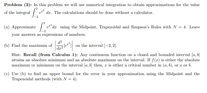 Problem (3): In this problem we will use numerical integration to obtain approximations for the value
of the integral /
•2
dr. The calculations should be done without a calculator.
(a) Approximate
e* dx using the Midpoint, Trapezoidal and Simpson's Rules with N = 4. Leave
your answers as expressions of numbers.
(b) Find the maximum of
d²
le on the interval [-2, 2].
|dr²
Hint: Recall (from Calculus 1): Any continuous function on a closed and bounded interval [a, b]
attains an absolute minimum and an absolute maximum on the interval. If f(x) is either the absolute
maximum or minimum on the interval [a, b] then, x is either a critical number in (a, b), or a or b.
(c) Use (b) to find an upper bound for the error in your approximation using the Midpoint and the
Trapezoidal methods (with N = 4).
