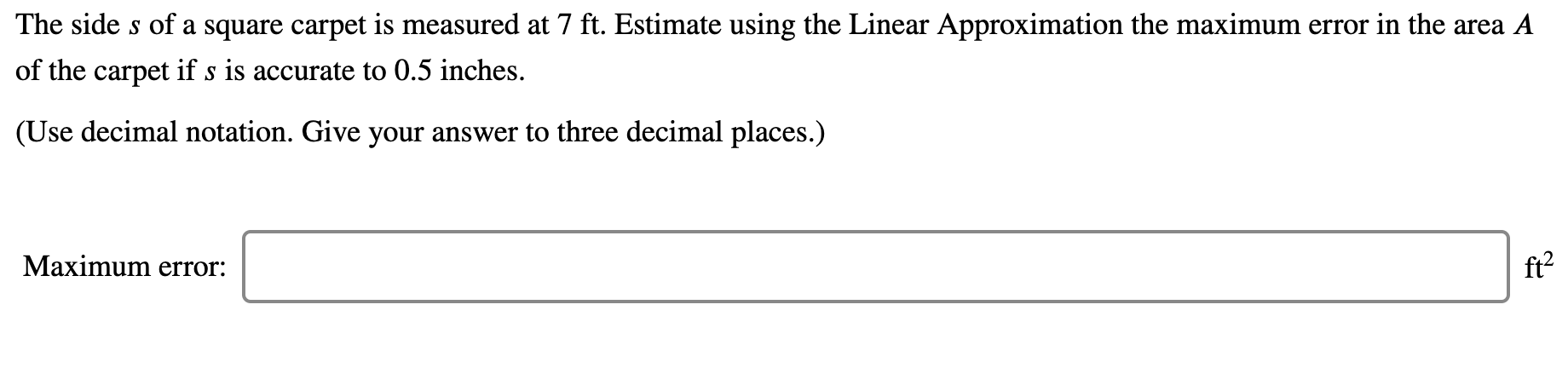 The side s of a square carpet is measured at 7 ft. Estimate using the Linear Approximation the maximum error in the area A
of the carpet if s is accurate to 0.5 inches.
(Use decimal notation. Give your answer to three decimal places.)
