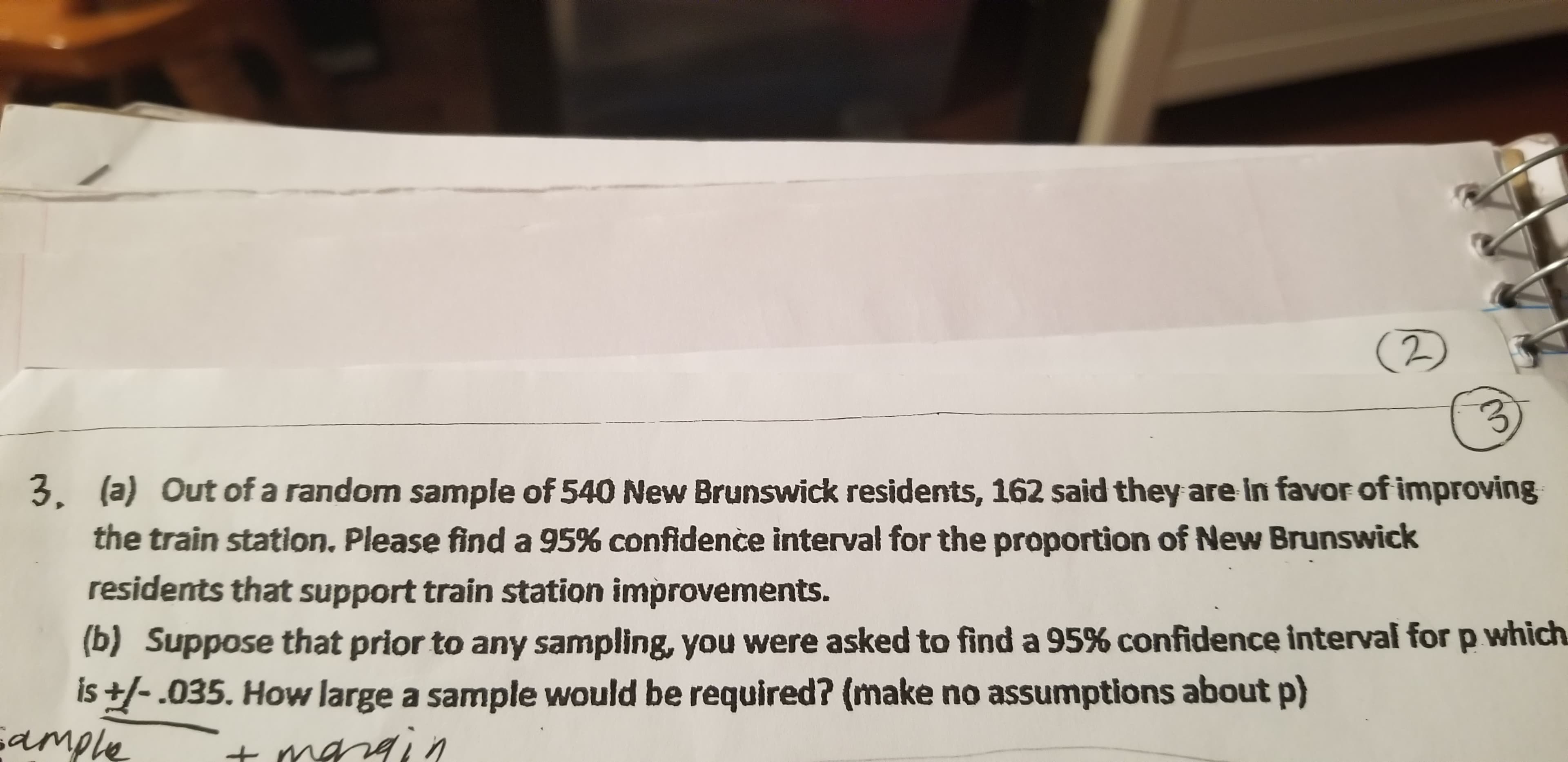 (2)
3.
3. (a) Out of a random sample of 540 New Brunswick residents, 162 said they are in favor of improving
the train station. Please find a 95% confidence interval for the proportion of New Brunswick
residents that support train station improvements.
(b) Suppose that prior to any sampling, you were asked to find a 95% confidence interval for p which
is ±/- .035. How large a sample would be required? (make no assumptions about p)
sample
t margin
