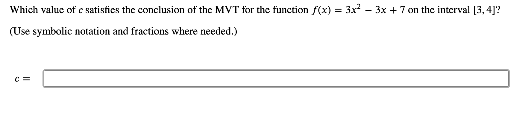 Which value of c satisfies the conclusion of the MVT for the function f(x) = 3x² – 3x + 7 on the interval [3, 4]?
(Use symbolic notation and fractions where needed.)
c =
