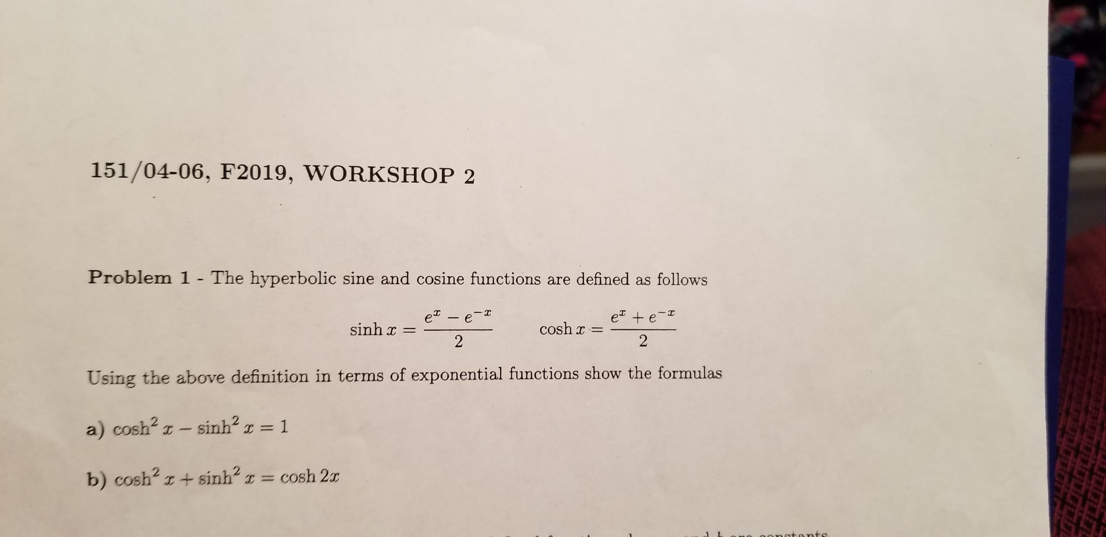 151/04-06, F2019, WORKSHOP 2
Problem 1 - The hyperbolic sine and cosine functions are defined as follows
e + e-
2
e - e-
sinh x
cosh
2
Using the above definition in terms of exponential functions show the formulas
a) cosh2 z- sinh2
1
C =
IC
CO
= cosh 2x
b) cosh2 I+sinh
tonts
