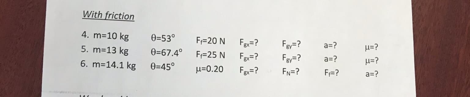 With friction
4. m=10 kg
0=53°
F=20 N
Fgx=?
Fay=?
a=?
5. m=13 kg
H=?
0=67.4°
F=25 N
Fgx=?
Fey=?
a=?
H=?
6. m=14.1 kg
0=45°
u=0.20
Fgx=?
FN=?
F=?
a=?
