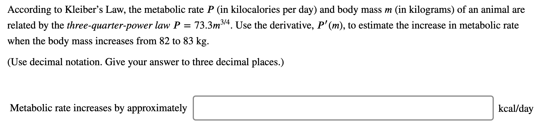 According to Kleiber's Law, the metabolic rate P (in kilocalories per day) and body mass m (in kilograms) of an animal are
related by the three-quarter-power law P
3/4
73.3m314. Use the derivative, P'(m), to estimate the increase in metabolic rate
when the body mass increases from 82 to 83 kg.
(Use decimal notation. Give your answer to three decimal places.)
Metabolic rate increases by approximately
kcal/day
