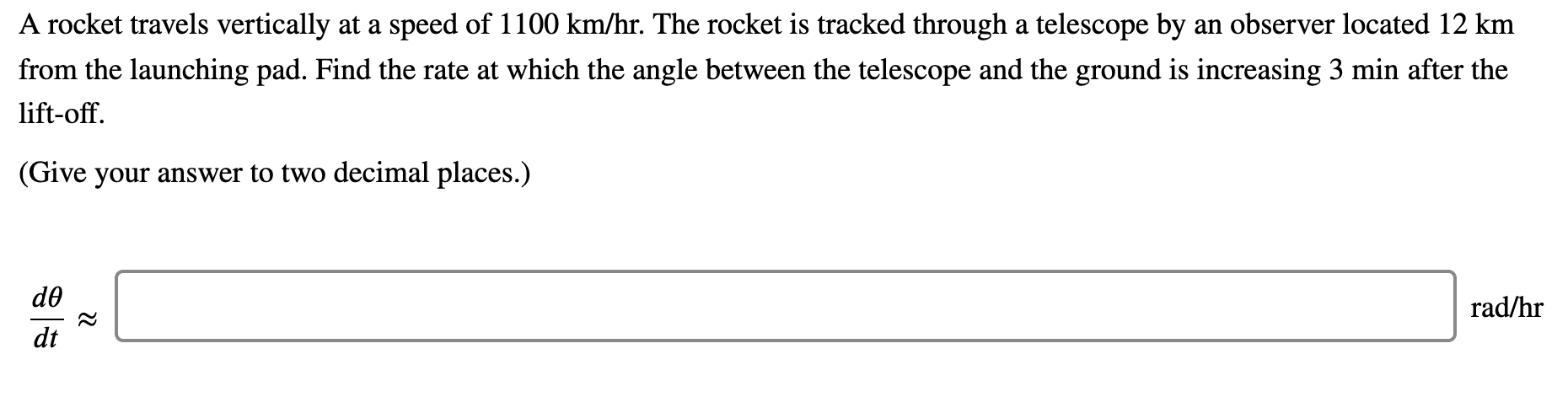 A rocket travels vertically at a speed of 1100 km/hr. The rocket is tracked through a telescope by an observer located 12 km
from the launching pad. Find the rate at which the angle between the telescope and the ground is increasing 3 min after the
lift-off.
(Give your answer to two decimal places.)
de
rad/hr
dt
