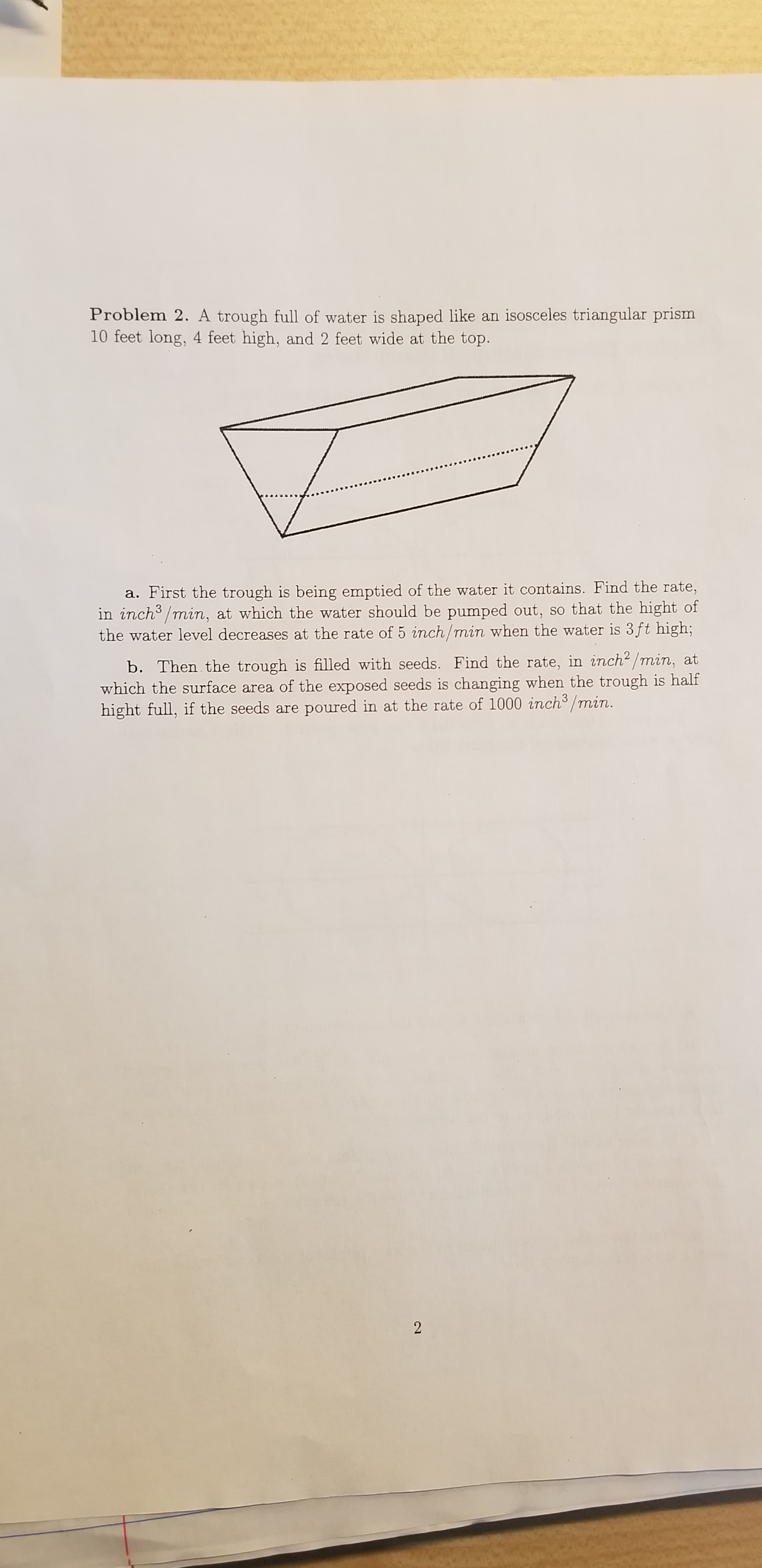 Problem 2. A trough full of water is shaped like an isosceles triangular prism
10 feet long, 4 feet high, and 2 feet wide at the top.
a. First the trough is being emptied of the water it contains. Find the rate,
in inch/min, at which the water should be pumped out, so that the hight of
the water level decreases at the rate of 5 inch/min when the water is 3ft high;
b. Then the trough is filled with seeds. Find the rate, in inch2/min, at
which the surface area of the exposed seeds is changing when the trough is half
hight full, if the seeds are poured in at the rate of 1000 inch3/min.
2
