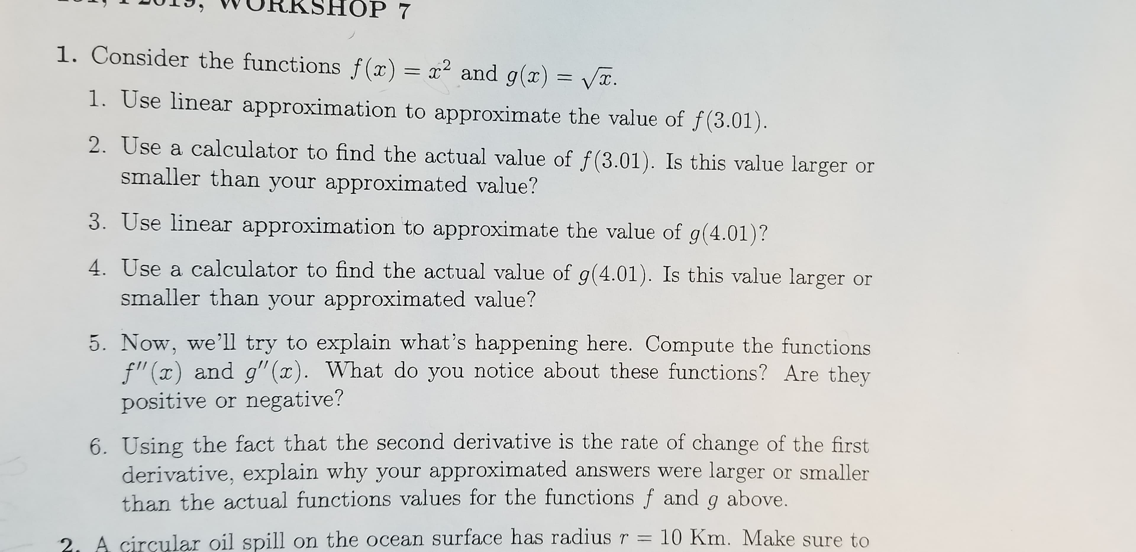 ОP 7
1. Consider the functions f(x) = x2 and g(x) = Vx.
1. Use linear approximation to approximate the value of f(3.01).
2. Use a calculator to find the actual value of f(3.01). Is this value larger or
smaller than your approximated value?
3. Use linear approximation to approximate the value of g(4.01)?
4. Use a calculator to find the actual value of g(4.01). Is this value larger or
smaller than your approximated value?
5. Now, we'll try to explain what's happening here. Compute the functions
f"(x) and g"(x). What do you notice about these functions? Are they
positive or negative?
6. Using the fact that the second derivative is the rate of change of the first
derivative, explain why your approximated answers were larger or smaller
than the actual functions values for the functions f and g above.
2. A circular oil spill on the ocean surface has radius r = 10 Km. Make sure to
