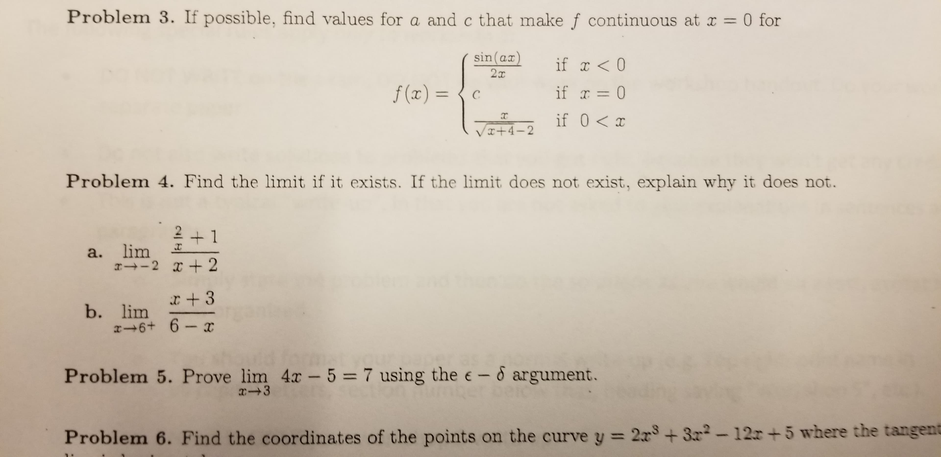 Problem 3. If possible, find values for a and c that make f continuous at x
0 for
sin (ax)
if <0
f(x) =
if r 0
C
if 0 x
VI+4-2
Problem 4. Find the limit if it exists. If the limit does not exist, explain why it does not.
2 +1
a. lim
-2 2
x +3
b. lim
x 6+ 6-x
Problem 5. Prove lim 4x - 5 = 7 using the e-6 argument.
x 3
Problem 6. Find the coor dinates of the points on the curve y 2x +3-12r +5 where the tangent
4
에비 &
