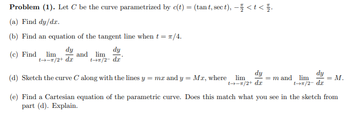 Problem (1). Let C be the curve parametrized by c(t) = (tan t, sec t), – <t< }.
(a) Find dy/dr.
(b) Find an equation of the tangent line when t = T/4.
(c) Find lim
t+-1/2+ dx
dy
and lim
dy
+=/2- dx'
(d) Sketch the curve C along with the lines y = mx and y = Mx, where lim
M.
t+/2- dr
(e) Find a Cartesian equation of the parametric curve. Does this match what you see in the sketch from
dy
m and lim
t--1/2+ dr
dy
part (d). Explain.
