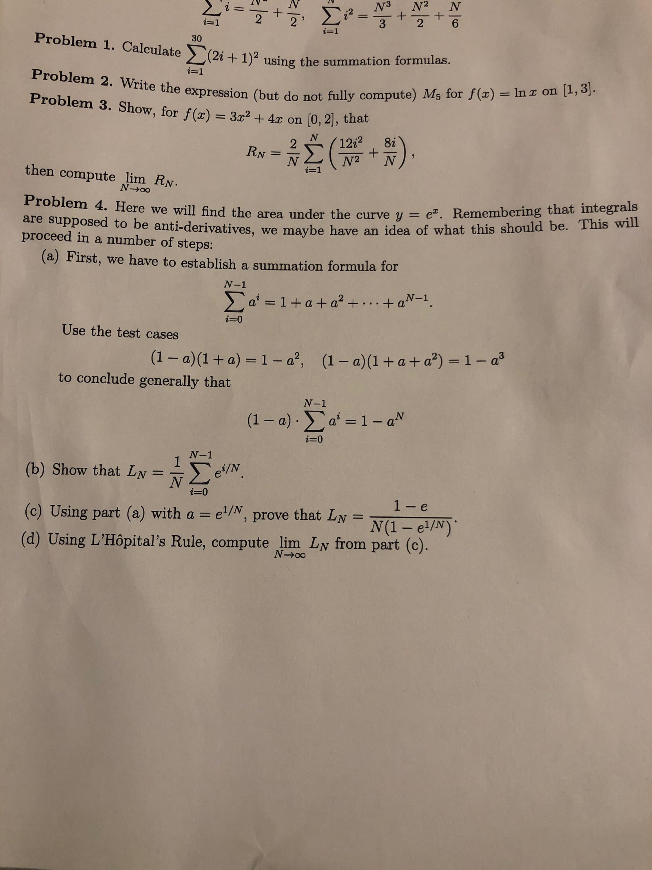 N2
+
2
NA
Σε
1
-
2
6
3
i-1
i-1
Problem 1. Calculate 2i+1) using the summation formulas.
30
i=1
Problem 2. Write the expression (but do not fully compute) M5 for f(x) In x on [1, 3].
Problem 3. Show, for f(x) = 3x2 + 4x on [0, 2], that
έ (W.3)
8i
1212
2
RN
N2
- 1
then
compute lim RN.
N-oo
Problem 4. Here we will find the area under the curve y = e. Remembering that integrals
are supposed to be anti-derivatives, we maybe have an idea of what this should be. This will
proceed in a number of
steps:
(a) First, we have to establish a summation formula for
N-1
1+ a+ a. . + aN-1
a'
i=0
Use the test cases
(1- a)(1+a + a2) = 1 - a3
(1-a)(1+ a) 1- a',
to conclude gener ally that
N-1
1- aN
(1 - a) a
i-0
N-1
(b) Show that LN
ΝΣεν
i 0
1- e
(c) Using part (a) with a = e/, prove that LN
11
(1-e/N)
(d) Using L'Hôpital's Rule, compute lim LN from part (c).
N-o0
+
