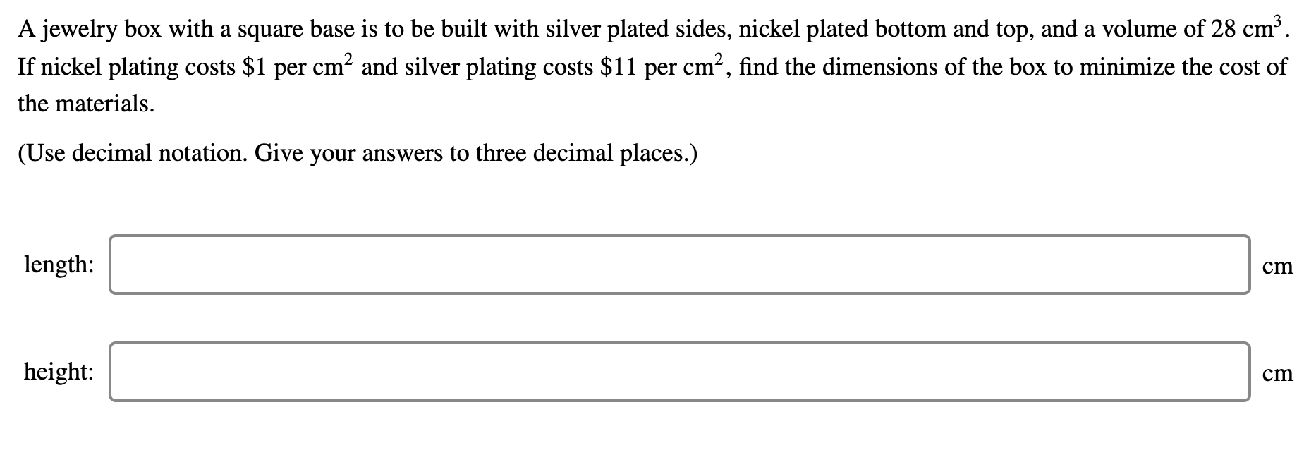 A jewelry box with a square base is to be built with silver plated sides, nickel plated bottom and top, and a volume of 28 cm³.
If nickel plating costs $1 per cm? and silver plating costs $11 per cm?, find the dimensions of the box to minimize the cost of
the materials.
