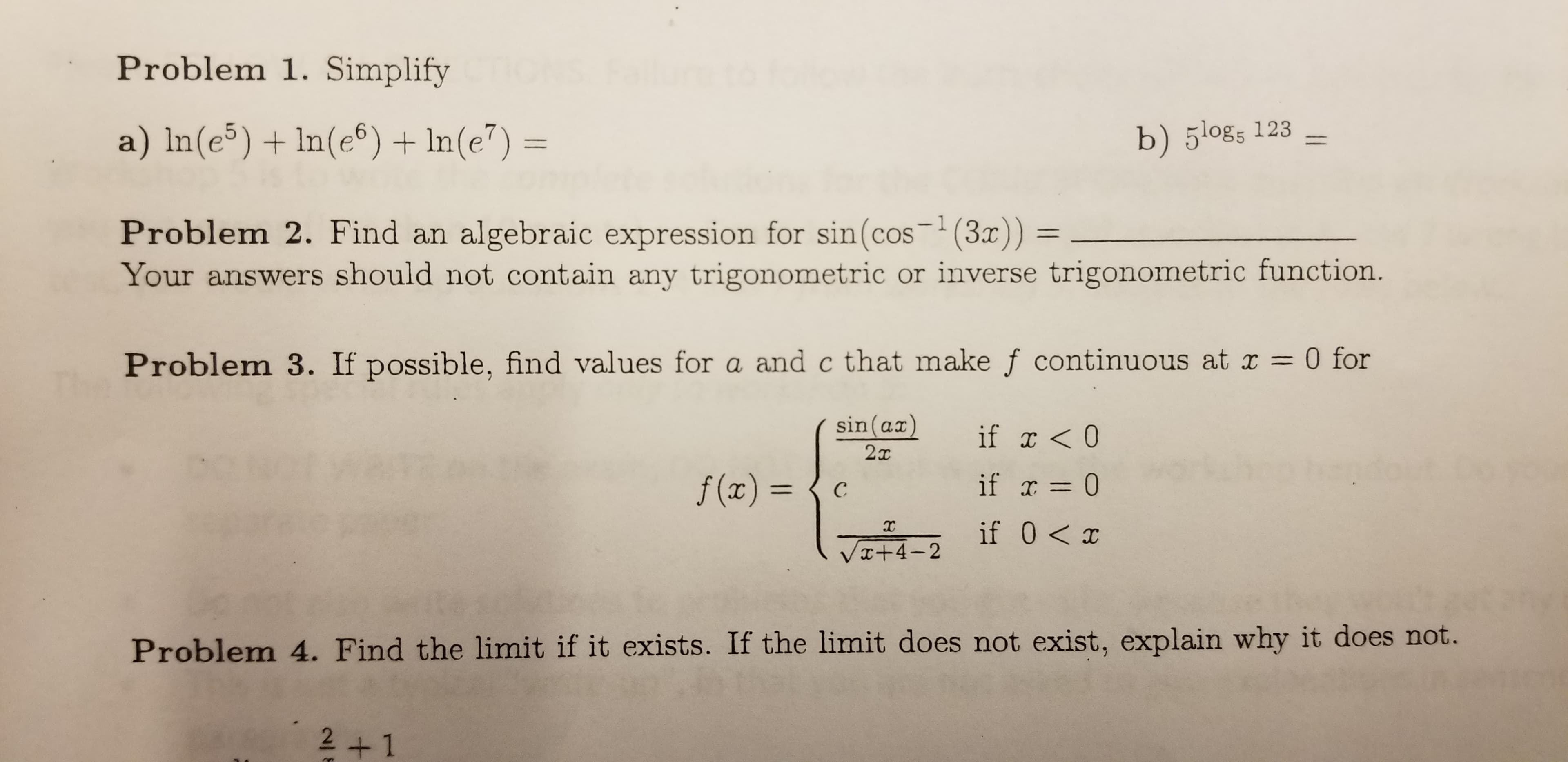 Problem 1. Simplify
a) In(e5) In(e6) In(e7) =
b) 5l0gs 123
algebraic expression for sin(cos (3)) =
Your answers should not contain any trigonometric or inverse trigonometric function.
- 1
Problem 2. Find an
0 for
Problem 3. If possible, find values for a and c that make f continuous at r
1
sin (ax)
if x<0
2т
if 0
f(x) =
с
if 0 x
VI+4-2
Problem 4. Find the limit if it exists. If the limit does not exist, explain why it does not.
2+1
