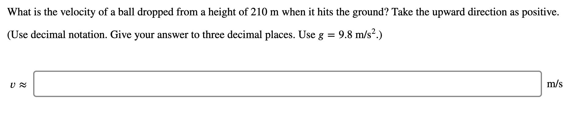 What is the velocity of a ball dropped from a height of 210 m when it hits the ground? Take the upward direction as positive.
(Use decimal notation. Give your answer to three decimal places. Use g
9.8 m/s?.)
m/s
