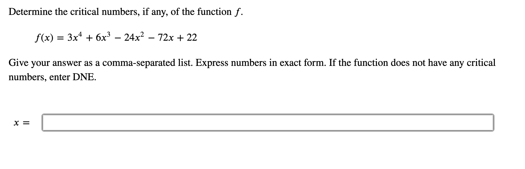 Determine the critical numbers, if any, of the function f.
f(x) = 3x* + 6x³ – 24x? – 72x + 22
