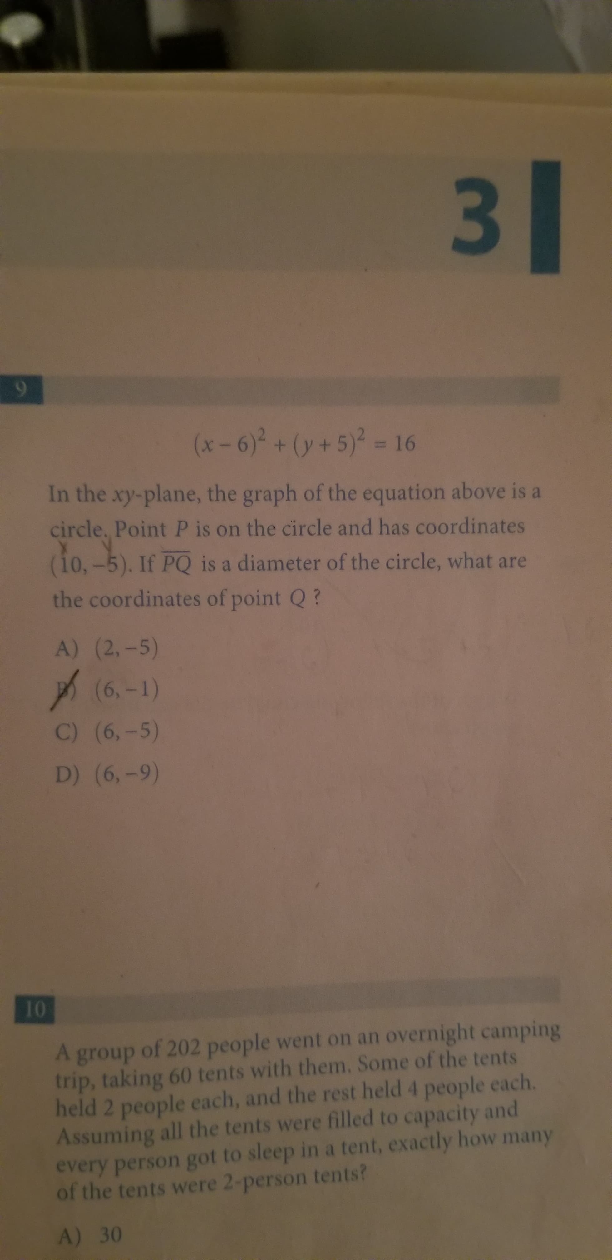 3 1
(x-6)2+(y+5)2 = 16
In the xy-plane, the graph of the equation above is a
circle, Point P is on the circle and has coordinates
(i0,-5). If PQ is a diameter of the circle, what are
the coordinates of point Q?
A) (2,-5)
(6,-1)
C) (6,-5)
D) (6,-9)
10
A group of 202 people went on an overnight camping
trip, taking 60 tents with them. Some of the tents
held 2 people each, and the rest held 4 people each.
Assuming all the tents were filled to capacity and
every person got to sleep in a tent, exactly how many
of the tents were 2-person tents?
A) 30
