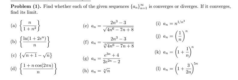 Problem (1). Find whether each of the given sequences {an}=1 is converges or diverges. If it converges,
find its limit.
(w) {r}
(a)
1+ n2
2n3 – 3
VAno – 7n + 8
(i) an =
(е) ап —
n/n3
(j) an =
In(1+ 2e")
(b)
2n3 – 3
VAn6 – 7n + 8
(f) an =
(k) an =
(c) {vn+1- /n}
e3n + 4
(g) an =
2e2n
(1+
G+)=
5n
{**
+n cos(27n) |
3
(1) an = (1+
(d)
(h) an =
2n
