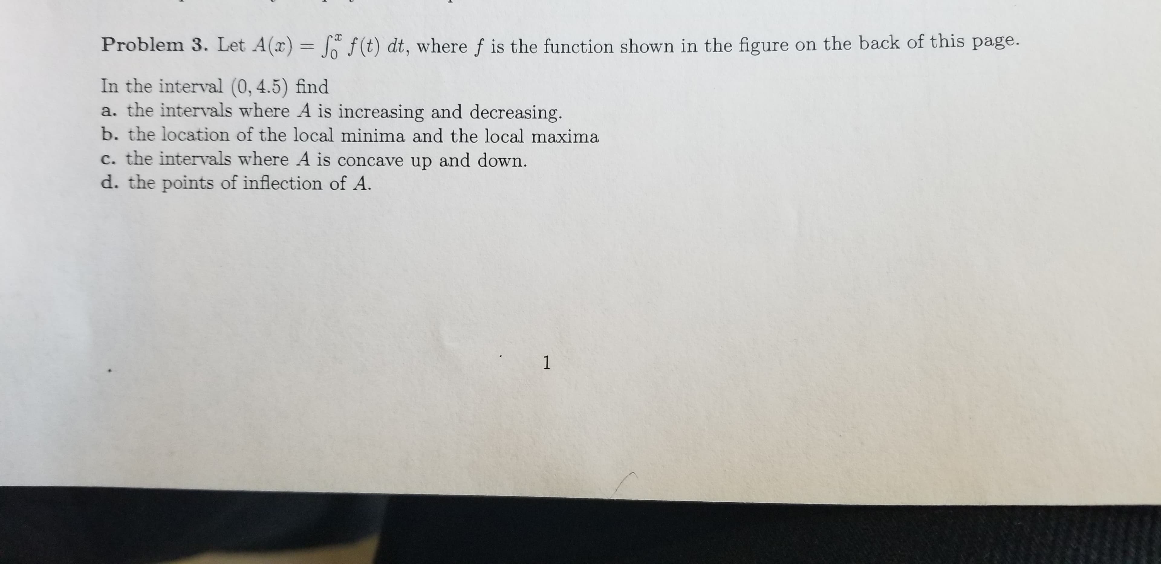 Problem 3. Let A(x) f(t) dt, where f is the function shown in the figure on the back of this page.
In the interval (0,4.5) find
a. the intervals where A is increasing and decreasing.
b. the location of the local minima and the local maxima
c. the intervals where A is concave up and down.
d. the points of inflection of A
1
