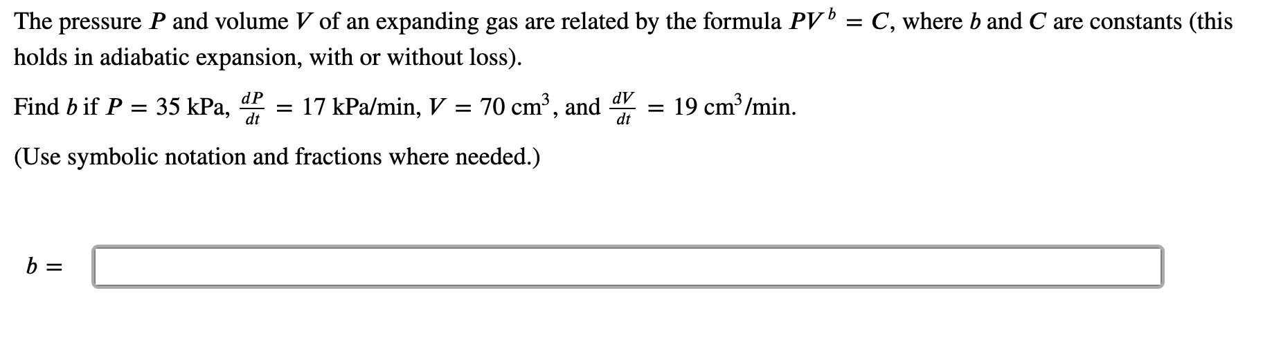 The pressure P and volume V of an expanding gas are related by the formula PV' = C, where b and C are constants (this
holds in adiabatic expansion, with or without loss).
dP
dV
Find b if P = 35 kPa,
dt
= 17 kPa/min, V = 70 cm³, and
dt
= 19 cm³/min.
(Use symbolic notation and fractions where needed.)
b =
