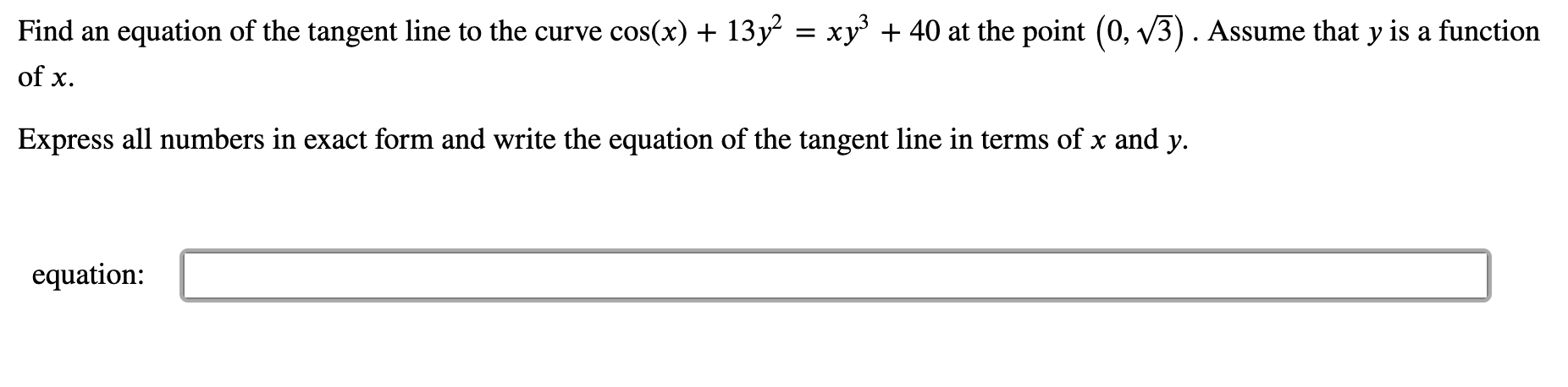 Find an equation of the tangent line to the curve cos(x) + 13y² = xy + 40 at the point (0, v3). Assume that y is a function
of x.
Express all numbers in exact form and write the equation of the tangent line in terms of x and y.
