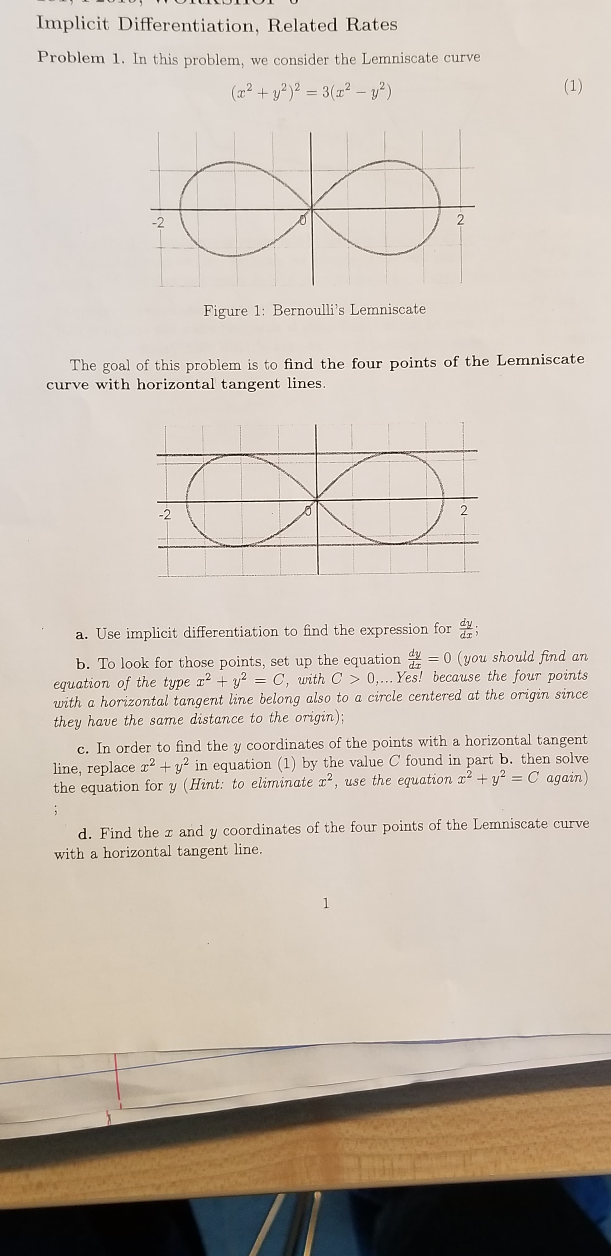 Implicit Differentiation, Related Rates
Problem 1. In this problem, we consider the Lemniscate curve
(1)
(a2+y2)2 =3(z2 - )
2
-2
Figure 1: Bernoulli's Lemniscate
The goal of this problem is to find the four points of the Lemniscate
curve with horizontal tangent lines.
2
-2
a. Use implicit differentiation to find the expression for
dx
b. To look for those points, set up the equation 0 (you should find an
equation of the type x2y2
with a horizontal tangent line belong also to a circle centered at the origin since
they have the same distance to the origin);
C, with C> 0,... Yes! because the four points
+
c. In order to find the y coordinates of the points with a horizontal tangent
line, replace y in equation (1) by the value C found in part b. then solve
the equation for y (Hint: to eliminate 2, use the equation x2y C again)
1
d. Find the I and y coordinates of the four points of the Lemniscate curve
with a horizontal tangent line.
1

